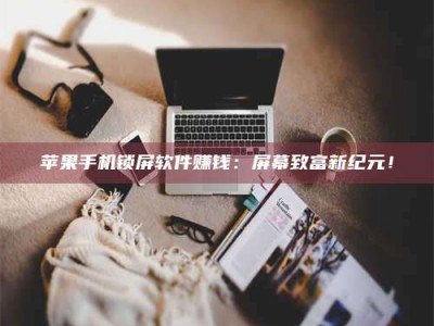 广东苹果手机锁屏软件赚钱：屏幕致富新纪元！